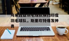 九游娱乐官方网站-包含马来西亚羽毛球队横扫印度羽毛球队，斯里坎特爆发神勇的词条